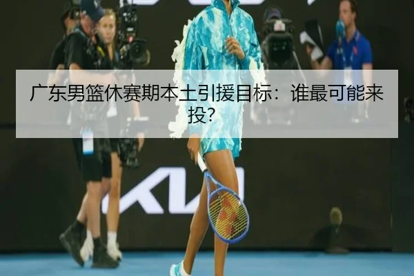 广东男篮休赛期本土引援目标：谁最可能来投？