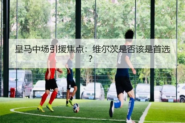 皇马中场引援焦点：维尔茨是否该是首选？